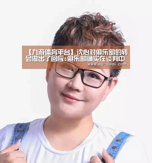 【九游体育平台】沈心对俱乐部的转会做出了回应:俱乐部确实在谈判中 想要完全退出(图4) 九游体育官网